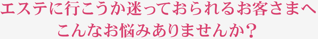 エステに行こうか迷っておられるお客さまへ こんなお悩みありませんか？