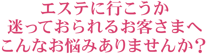 エステに行こうか迷っておられるお客さまへ こんなお悩みありませんか？