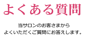 よくある質問（当サロンのお客さまからよくいただくご質問にお答えします）